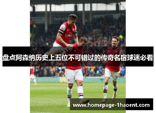 盘点阿森纳历史上五位不可错过的传奇名宿球迷必看